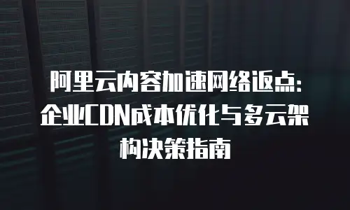 阿里云内容加速网络返点：企业CDN成本优化与多云架构决策指南