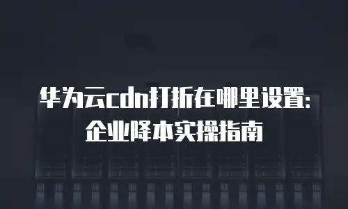 华为云cdn打折在哪里设置：企业降本实操指南