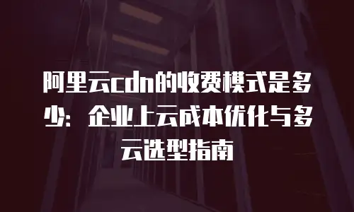 阿里云cdn的收费模式是多少：企业上云成本优化与多云选型指南