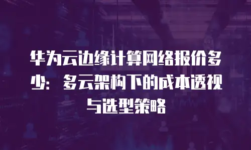 华为云边缘计算网络报价多少：多云架构下的成本透视与选型策略
