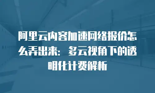 阿里云内容加速网络报价怎么弄出来：多云视角下的透明化计费解析