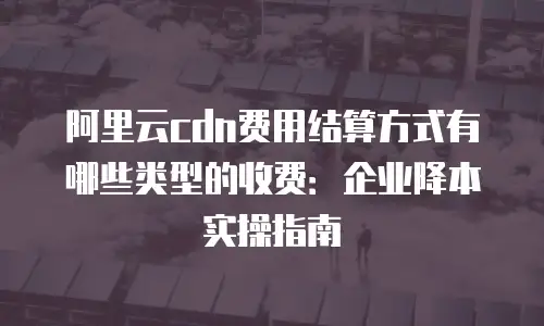 阿里云cdn费用结算方式有哪些类型的收费：企业降本实操指南