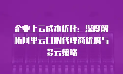企业上云成本优化：深度解析阿里云CDN代理商优惠与多云策略