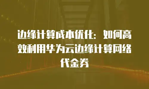 边缘计算成本优化：如何高效利用华为云边缘计算网络代金券
