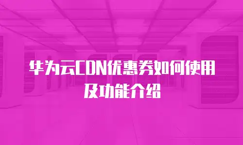 华为云CDN优惠券如何使用及功能介绍