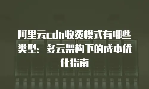 阿里云cdn收费模式有哪些类型：多云架构下的成本优化指南