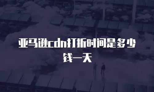 亚马逊cdn打折时间是多少钱一天
