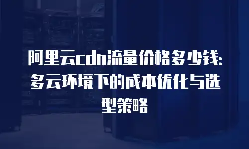 阿里云cdn流量价格多少钱：多云环境下的成本优化与选型策略