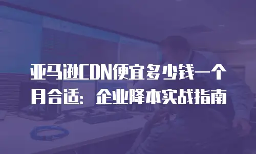 亚马逊CDN便宜多少钱一个月合适：企业降本实战指南