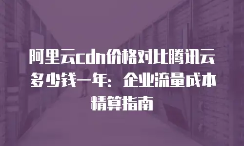 阿里云cdn价格对比腾讯云多少钱一年：企业流量成本精算指南