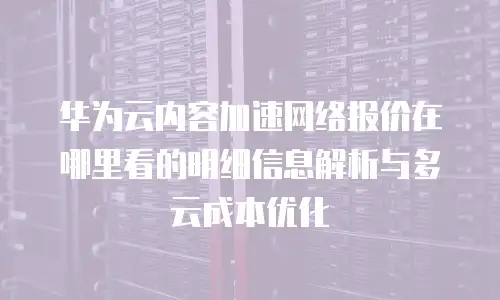 华为云内容加速网络报价在哪里看的明细信息解析与多云成本优化