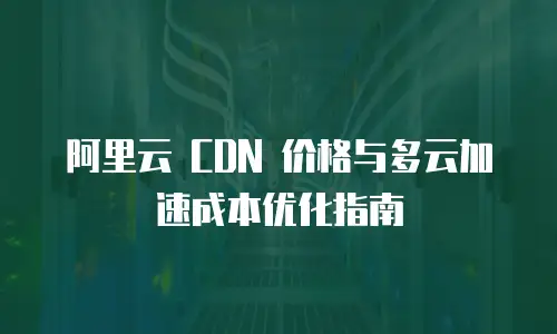 阿里云 CDN 价格与多云加速成本优化指南