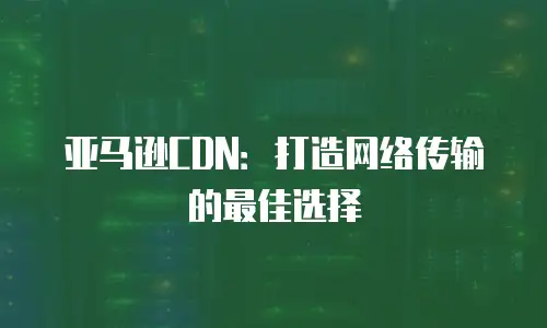亚马逊CDN：打造网络传输的最佳选择