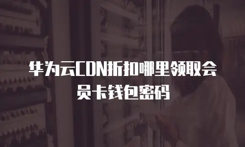 华为云CDN折扣哪里领取会员卡钱包密码