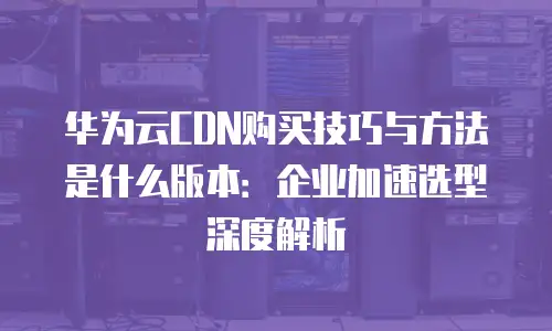 华为云CDN购买技巧与方法是什么版本：企业加速选型深度解析