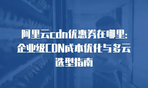 阿里云cdn优惠券在哪里：企业级CDN成本优化与多云选型指南