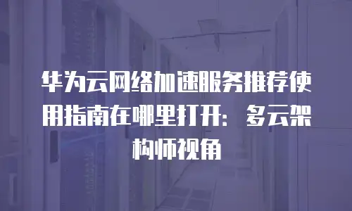 华为云网络加速服务推荐使用指南在哪里打开：多云架构师视角