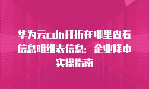 华为云cdn打折在哪里查看信息明细表信息：企业降本实操指南