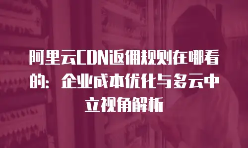 阿里云CDN返佣规则在哪看的：企业成本优化与多云中立视角解析