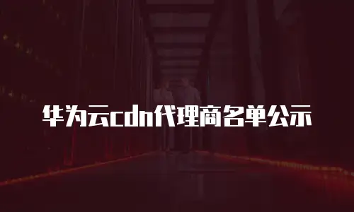 华为云cdn代理商名单公示