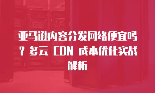 亚马逊内容分发网络便宜吗？多云 CDN 成本优化实战解析