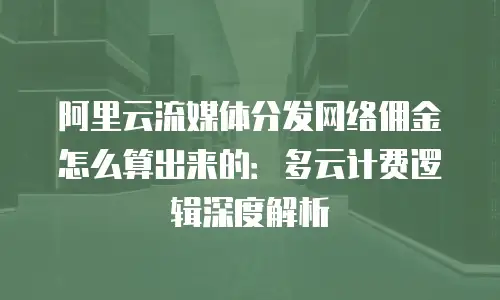 阿里云流媒体分发网络佣金怎么算出来的：多云计费逻辑深度解析