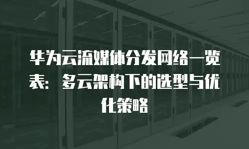华为云流媒体分发网络一览表：多云架构下的选型与优化策略