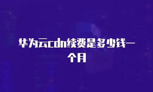 华为云cdn续费是多少钱一个月