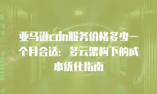 亚马逊cdn服务价格多少一个月合适：多云架构下的成本优化指南