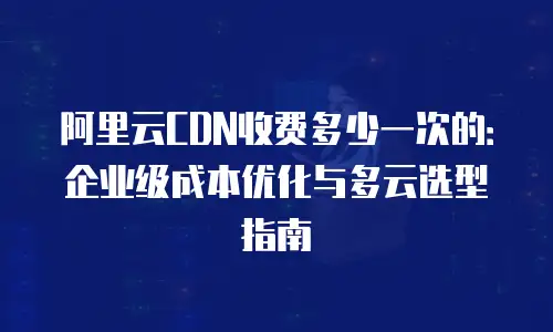 阿里云CDN收费多少一次的：企业级成本优化与多云选型指南