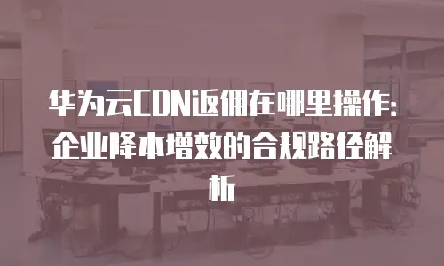 华为云CDN返佣在哪里操作：企业降本增效的合规路径解析