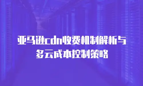 亚马逊cdn收费机制解析与多云成本控制策略