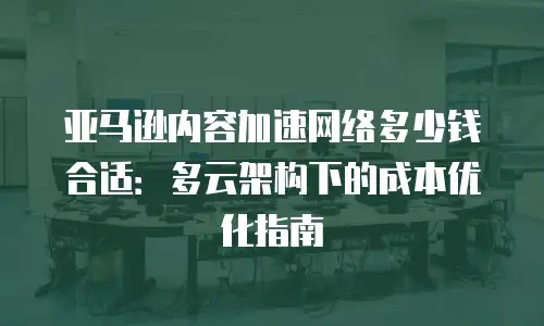 亚马逊内容加速网络多少钱合适：多云架构下的成本优化指南