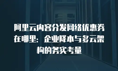 阿里云内容分发网络优惠券在哪里：企业降本与多云架构的务实考量