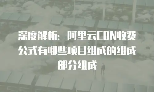 深度解析：阿里云CDN收费公式有哪些项目组成的组成部分组成