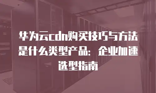 华为云cdn购买技巧与方法是什么类型产品：企业加速选型指南