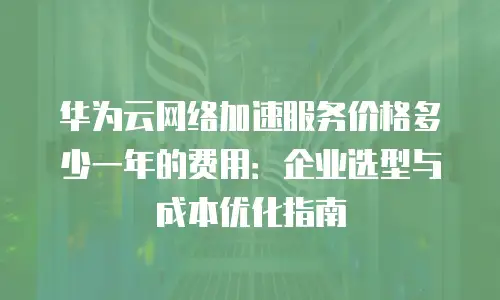 华为云网络加速服务价格多少一年的费用：企业选型与成本优化指南