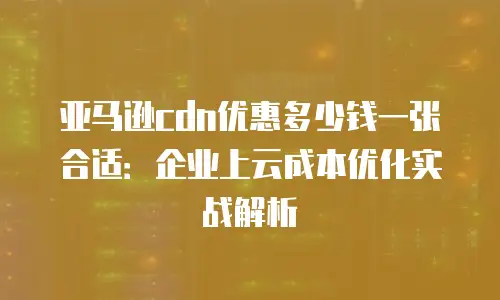 亚马逊cdn优惠多少钱一张合适：企业上云成本优化实战解析