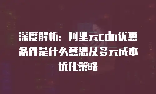 深度解析：阿里云cdn优惠条件是什么意思及多云成本优化策略