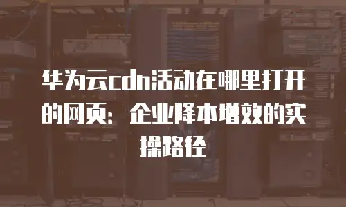 华为云cdn活动在哪里打开的网页：企业降本增效的实操路径