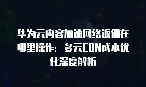 华为云内容加速网络返佣在哪里操作：多云CDN成本优化深度解析