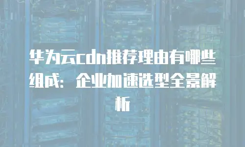 华为云cdn推荐理由有哪些组成：企业加速选型全景解析