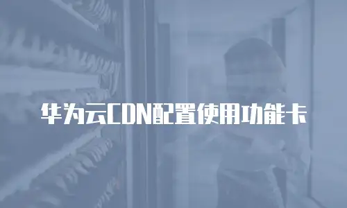 华为云CDN配置使用功能卡