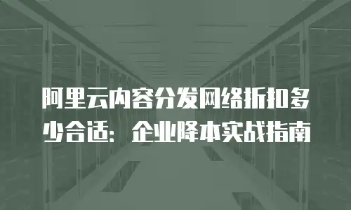阿里云内容分发网络折扣多少合适：企业降本实战指南