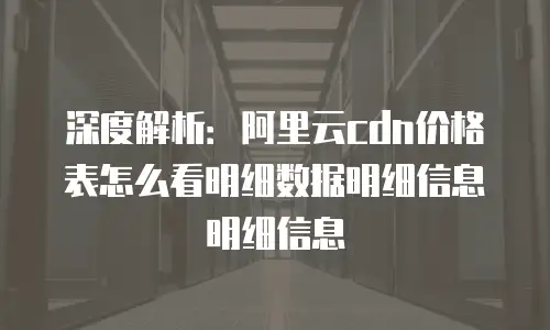 深度解析：阿里云cdn价格表怎么看明细数据明细信息明细信息