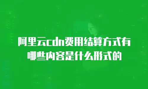 阿里云cdn费用结算方式有哪些内容是什么形式的