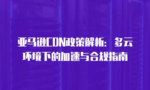 亚马逊CDN政策解析：多云环境下的加速与合规指南