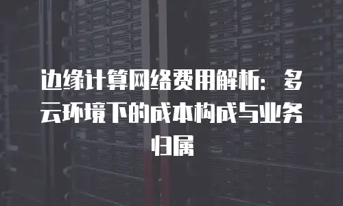 边缘计算网络费用解析：多云环境下的成本构成与业务归属