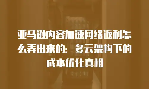 亚马逊内容加速网络返利怎么弄出来的：多云架构下的成本优化真相
