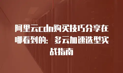 阿里云cdn购买技巧分享在哪看到的：多云加速选型实战指南